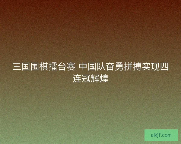 三国围棋擂台赛 中国队奋勇拼搏实现四连冠辉煌
