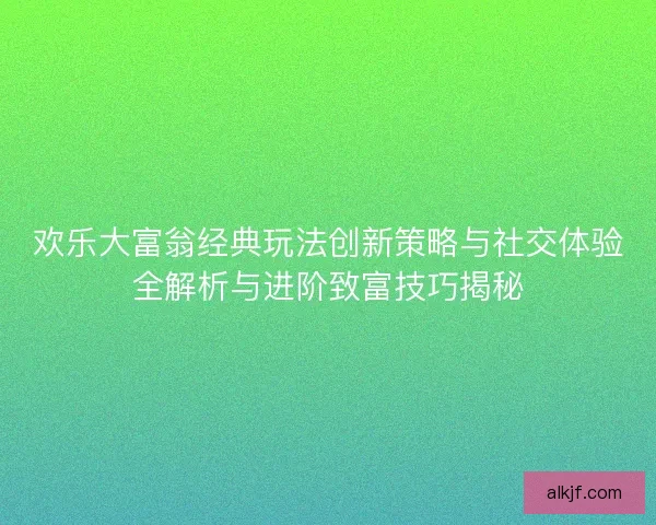 欢乐大富翁经典玩法创新策略与社交体验全解析与进阶致富技巧揭秘