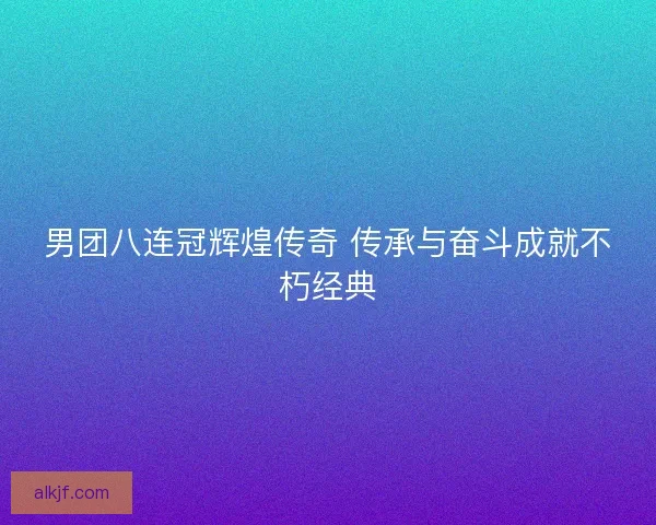 男团八连冠辉煌传奇 传承与奋斗成就不朽经典