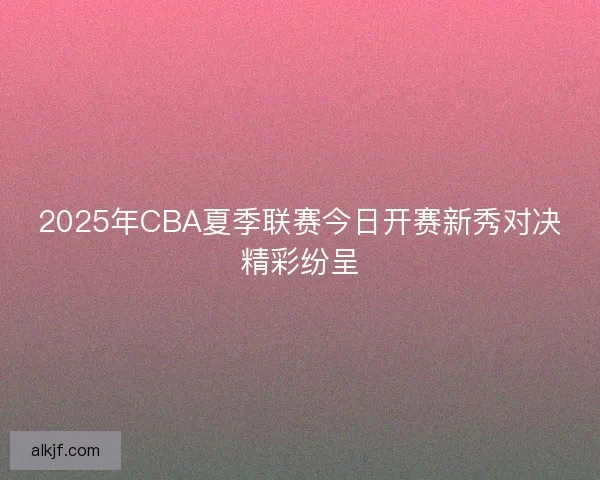 2025年CBA夏季联赛今日开赛新秀对决精彩纷呈