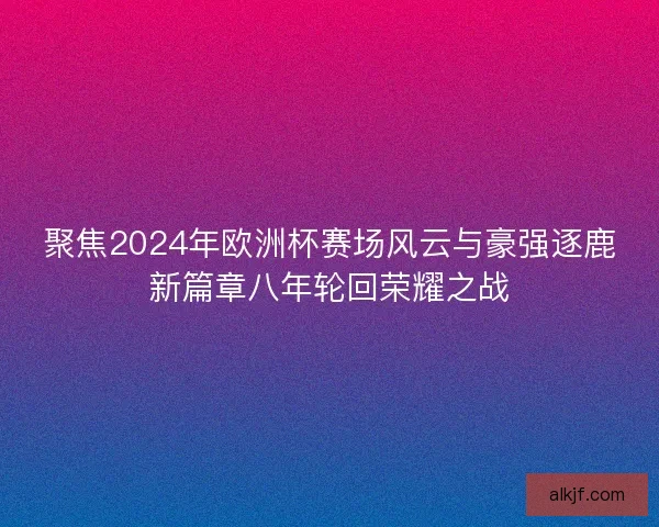 聚焦2024年欧洲杯赛场风云与豪强逐鹿新篇章八年轮回荣耀之战