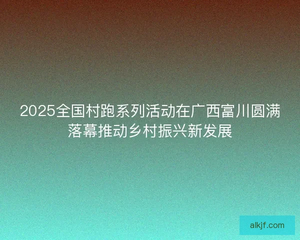 2025全国村跑系列活动在广西富川圆满落幕推动乡村振兴新发展