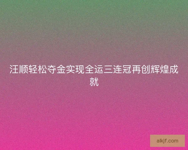 汪顺轻松夺金实现全运三连冠再创辉煌成就 汪顺轻松夺金实现全运三连冠再创辉煌成就