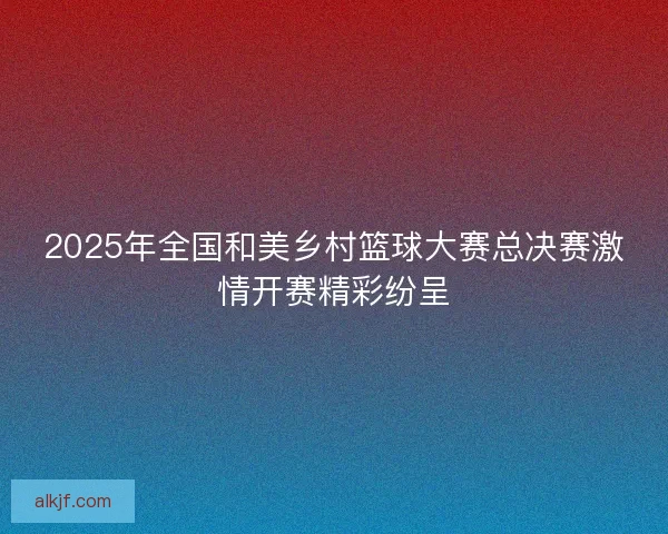 2025年全国和美乡村篮球大赛总决赛激情开赛精彩纷呈
