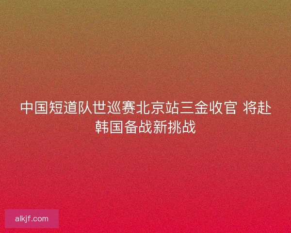 中国短道队世巡赛北京站三金收官 将赴韩国备战新挑战