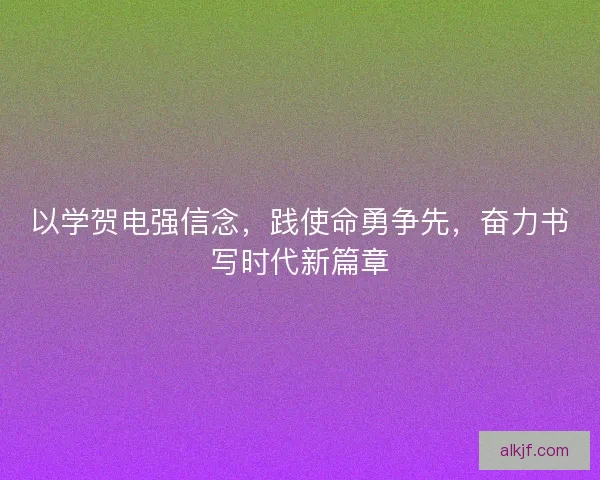 以学贺电强信念，践使命勇争先，奋力书写时代新篇章