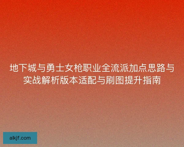 地下城与勇士女枪职业全流派加点思路与实战解析版本适配与刷图提升指南
