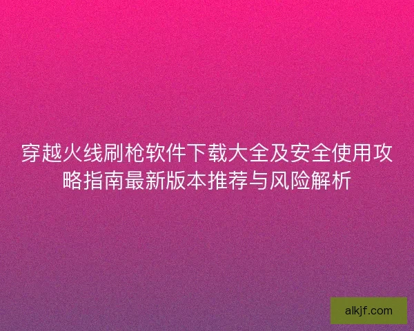 穿越火线刷枪软件下载大全及安全使用攻略指南最新版本推荐与风险解析 穿越火线刷枪软件下载大全及安全使用攻略指南最新版本推荐与风险解析