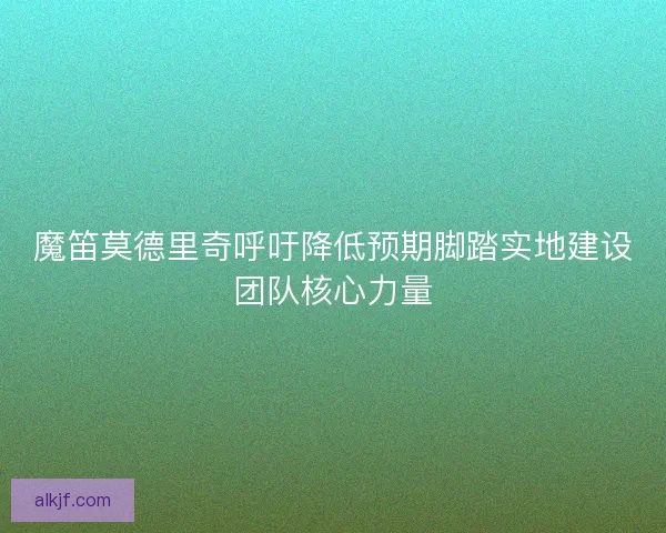 魔笛莫德里奇呼吁降低预期脚踏实地建设团队核心力量
