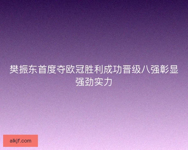 樊振东首度夺欧冠胜利成功晋级八强彰显强劲实力