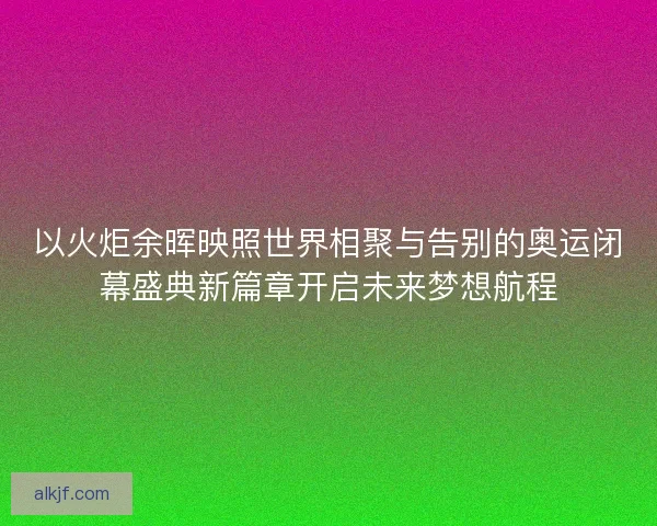 以火炬余晖映照世界相聚与告别的奥运闭幕盛典新篇章开启未来梦想航程 以火炬余晖映照世界相聚与告别的奥运闭幕盛典新篇章开启未来梦想航程