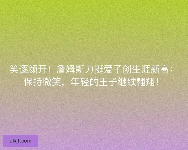 笑逐颜开！詹姆斯力挺爱子创生涯新高：保持微笑，年轻的王子继续翱翔！