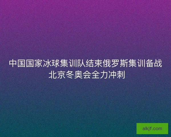 中国国家冰球集训队结束俄罗斯集训备战 北京冬奥会全力冲刺