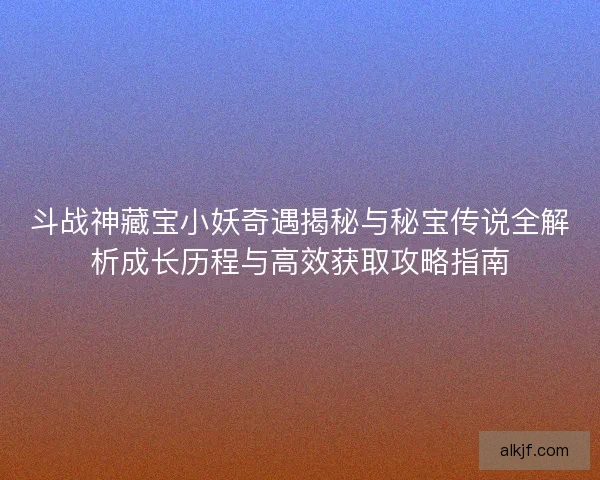 斗战神藏宝小妖奇遇揭秘与秘宝传说全解析成长历程与高效获取攻略指南