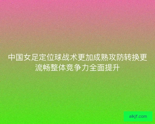 中国女足定位球战术更加成熟攻防转换更流畅整体竞争力全面提升 中国女足定位球战术更加成熟攻防转换更流畅整体竞争力全面提升