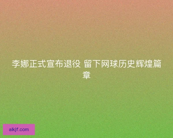 李娜正式宣布退役 留下网球历史辉煌篇章