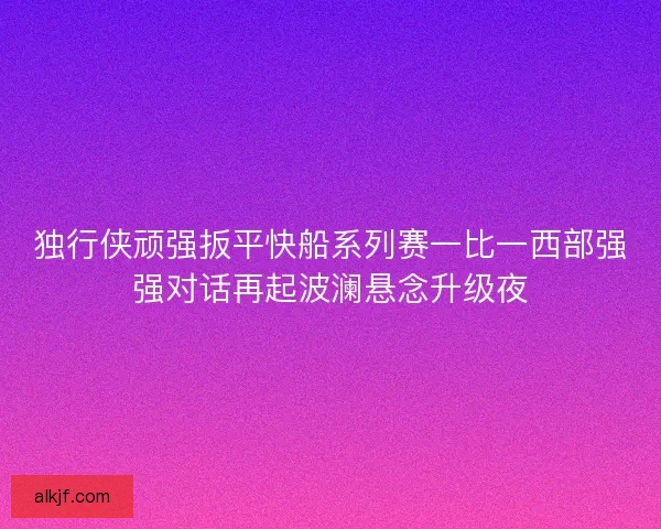 独行侠顽强扳平快船系列赛一比一西部强强对话再起波澜悬念升级夜