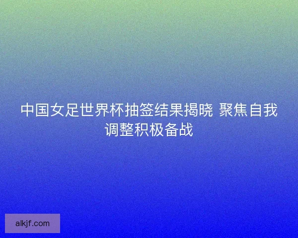 中国女足世界杯抽签结果揭晓 聚焦自我调整积极备战