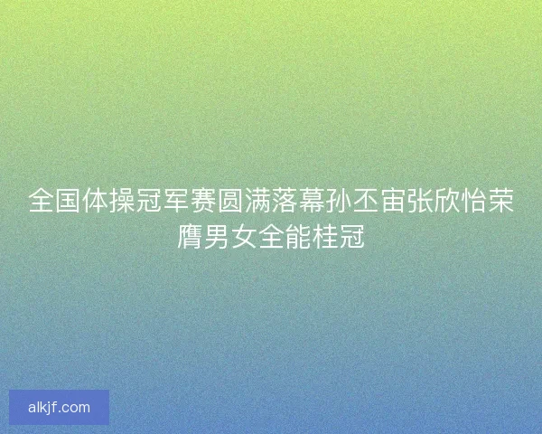 全国体操冠军赛圆满落幕孙丕宙张欣怡荣膺男女全能桂冠