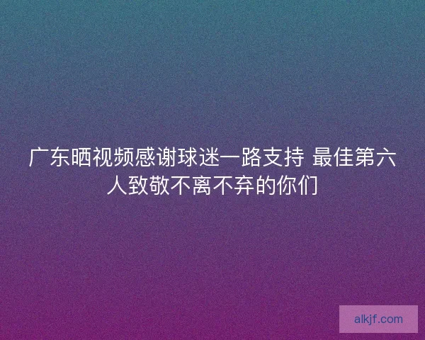 广东晒视频感谢球迷一路支持 最佳第六人致敬不离不弃的你们 广东晒视频感谢球迷一路支持 最佳第六人致敬不离不弃的你们