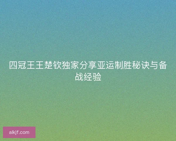 四冠王王楚钦独家分享亚运制胜秘诀与备战经验 四冠王王楚钦独家分享亚运制胜秘诀与备战经验